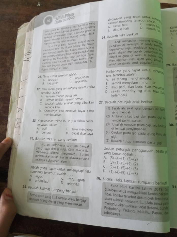 USBN == 2020 SPA Plus
Ungkapan yang tepat untuk meler 
telur jatüh ke keranjang lbu Kambing yang kalimat rumpang tersebut adalah .
kebetulan lewirt. Sampai di rumah, íbu Kambing
terkejut menemukan telur di keranjangnya. la A. keras hati C. murah har Kalin
segera melapor ke Pak Burung Hantu untuk B. dingin hati D. rendah ha lapo
B.
mencan pemilik telur tersebut. 26. Bacalah teks berikut!
A.
upai yang baru bangun sangat panik
Andi merupakan seorang siwa
bendiam di kelasnya. la selalu berbo C.
menyadan telur Ibu Puyuh hilang. Ibu Puyuh
pun menangis sedih. Pak Burung Hantu datang
mengabarkan tentang teiur yang ditemukan lbu seperlunya saja. Meskipun begit 
Kambing, Ibu Puyuh dan Tupai pun lega. Tupai  selalu dapat menjawab pertanya D.
meminta maaf kepada Ibu Puyuh karena telah diberikan guru di kelas. la bahkan 
setiap pelajaran. Andi bagaikan [_ 29. Ba
Puyuh memaafkan Tupai lalai dan berjanii untuk lebih berhati-hati. lbu mendapatkan nilai ujian yang bau 
(1
Peribahasa yang tepat untuk meleng 
21. Tema cerita tersebut adalah
teks tersebut adalah
A. kelalaian A. air tenang menghanyutkan (2
B. kejujuran D. kegelisahan C. kegaduhan
B. sambil menyelam minum air C
22. Nilai moral yang terkandung dalam cerita C. ilmu padi, kian berisi kian merund.
tersebut adalah D. sekali mendayung dua tiga p
A Jangan mudah putus asa. terlampaui
B. Berhati-hatilah memilih teman
C. Jagalah selalu amanah yang diberikan 27. Bacalah petunjuk acak berikut!
kepada kita.
U
D. Sebaiknya kita menolak tugas yang (1) Basahilah sikat gigi dengan air be D
yang mengalir.
memberatkan. (2) Ambillah sikat gigi dan pasta gio B
tempat penyimpanan
23. Keteladanan tokoh Ibu Puyuh dalam cerita (3) Tutuplah kemasan pasta gigi, lalu let k
tersebut adalah 30. 
A. adil C. suka menolong di tempat penyimpanan.
B. pemaaf D. dapat dipercaya (4) Oleskan pasta gigi pada ujung bulu s
gigi .
24. Bacalah teks rumpang berikut! (5) Bukaiah tutup kemasan pasta gigi.
Hutan Indonesia saat ini banyak
yang rusak dan gundul. Oleh karena itu,  Urutan petunjuk penggunaan pasta 
masyarakat diimbau melakukan [...] untuk yang benar adalah . . . .
melestarikan hutan. Hal ini dilakukan guna A. (5)-(4)-(1)-(3)-(2)
menjaga kelestarian alam.
B. (3)-(1)-(5)-(4)-(2)
C. (2)-(1)-(5)-(4)-(3)
Istilah yang tepat untuk melengkapi teks D. (1)-(4)-(5)-(2)-(3)
rumpang tersebut adalah
A. irigasi C. transmigrasi 28. Bacalah teks laporan rumpang berikut
B. urbanisasi D. reboisasi Pada Hari Kartini tahun 2019, S 31
Sukapermai 02 mengadakan lomba pakai
25. Bacalah kalimat rumpang berikut! adat. Lomba tersebut diikuti oleh lima bea
Retno anak yang [...] karena selalu berbagi siswa sekolah tersebut. [...] Ada siswa yan]
dengan orang-orang yang memerlukan. menggunakan pakaian adat Betawi, Sundá
Palembang, Padang, Maluku, Papua, d
sebagainya.