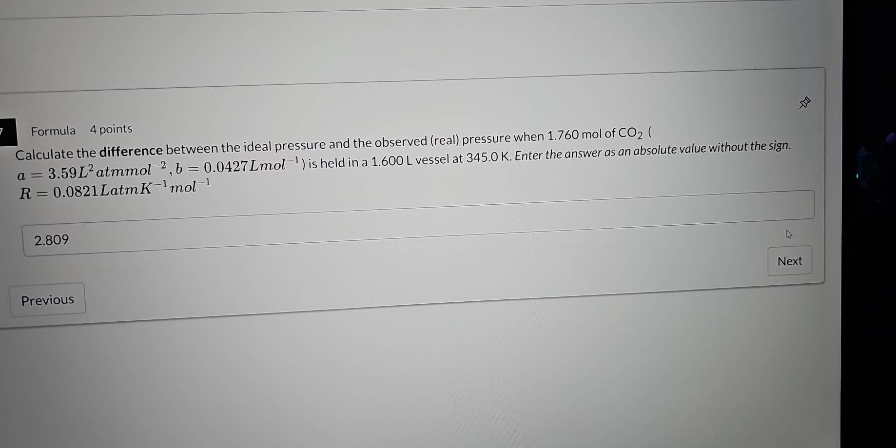 Formula 4 points
Calculate the difference between the ideal pressure and the observed (real) pressure when 1.760 mol of CO_2(
a=3.59L^2 atmmol^(-2), b=0.0427Lmol^(-1) ) is held in a 1.600 L vessel at 345.0 K. Enter the answer as an absolute value without the sign.
R=0.0821LatmK^(-1)mol^(-1)
2.809
Next
Previous