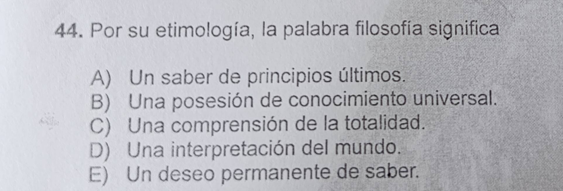 Por su etimología, la palabra filosofía significa
A) Un saber de principios últimos.
B) Una posesión de conocimiento universal.
C) Una comprensión de la totalidad.
D) Una interpretación del mundo.
E) Un deseo permanente de saber.