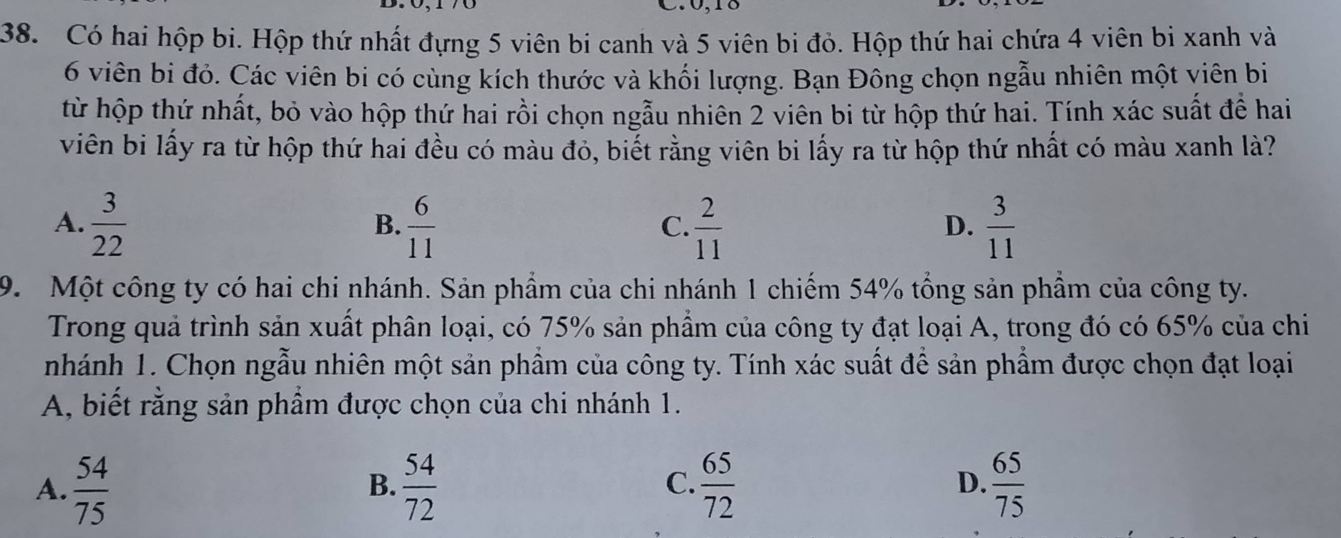 0, 18
38. Có hai hộp bi. Hộp thứ nhất đựng 5 viên bi canh và 5 viên bi đỏ. Hộp thứ hai chứa 4 viên bi xanh và
6 viên bi đỏ. Các viên bi có cùng kích thước và khối lượng. Bạn Đông chọn ngẫu nhiên một viên bi
từ hộp thứ nhất, bỏ vào hộp thứ hai rồi chọn ngẫu nhiên 2 viên bi từ hộp thứ hai. Tính xác suất để hai
viên bi lấy ra từ hộp thứ hai đều có màu đỏ, biết rằng viên bi lấy ra từ hộp thứ nhất có màu xanh là?
A.  3/22   6/11   2/11   3/11 
B.
C.
D.
9. Một công ty có hai chi nhánh. Sản phẩm của chi nhánh 1 chiếm 54% tổng sản phầm của công ty.
Trong quả trình sản xuất phân loại, có 75% sản phẩm của công ty đạt loại A, trong đó có 65% của chi
nhánh 1. Chọn ngẫu nhiên một sản phẩm của công ty. Tính xác suất để sản phẩm được chọn đạt loại
A, biết rằng sản phầm được chọn của chi nhánh 1.
A.  54/75   54/72   65/72   65/75 
B.
C.
D.