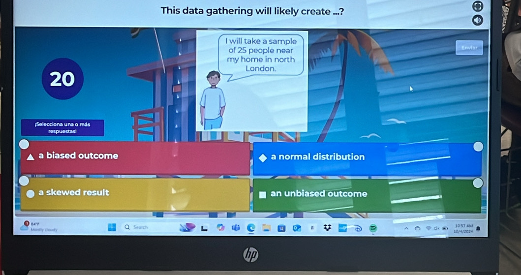 This data gathering will likely create ...?
I will take a sample
of 25 people near
Envis
my home in north
20
London.
¡Selecciona una o más
respuestas!
a biased outcome a normal distribution
a skewed result an unbiased outcome
84°1 Search 10:57 AM
Mostly Goudy
10/4/2024