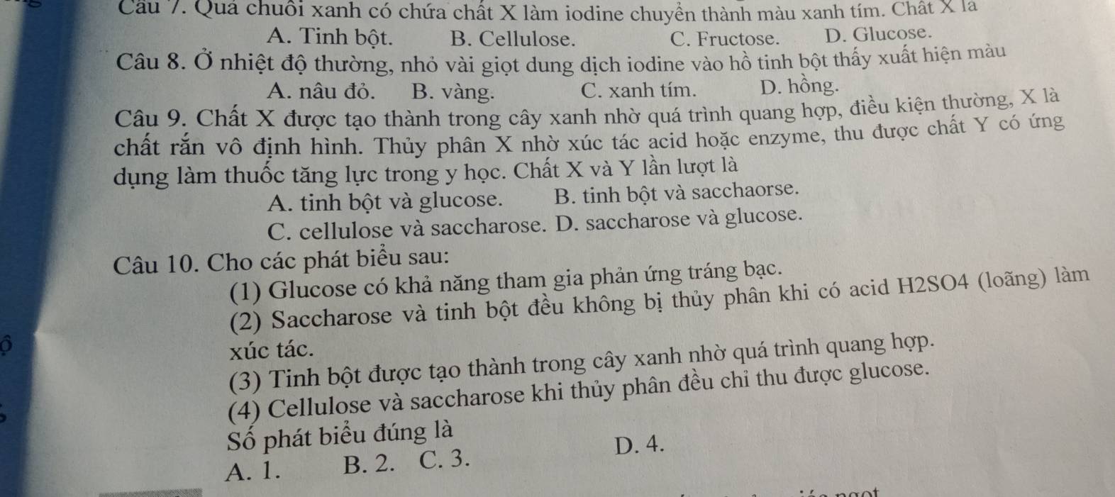 Quá chuối xanh có chứa chất X làm iodine chuyền thành màu xanh tím. Chất X la
A. Tinh bột. B. Cellulose. C. Fructose. D. Glucose.
Câu 8. Ở nhiệt độ thường, nhỏ vài giọt dung dịch iodine vào hồ tinh bột thấy xuất hiện màu
A. nâu đỏ. B. vàng. C. xanh tím. D. hồng.
Câu 9. Chất X được tạo thành trong cây xanh nhờ quá trình quang hợp, điều kiện thường, X là
chất rắn vô định hình. Thủy phân X nhờ xúc tác acid hoặc enzyme, thu được chất Y có ứng
dụng làm thuốc tăng lực trong y học. Chất X và Y lần lượt là
A. tinh bột và glucose. B. tinh bột và sacchaorse.
C. cellulose và saccharose. D. saccharose và glucose.
Câu 10. Cho các phát biểu sau:
(1) Glucose có khả năng tham gia phản ứng tráng bạc.
(2) Saccharose và tinh bột đều không bị thủy phân khi có acid H2SO4 (loãng) làm
o
xúc tác.
(3) Tinh bột được tạo thành trong cây xanh nhờ quá trình quang hợp.
(4) Cellulose và saccharose khi thủy phân đều chỉ thu được glucose.
Số phát biểu đúng là
D. 4.
A. 1. B. 2. C. 3.