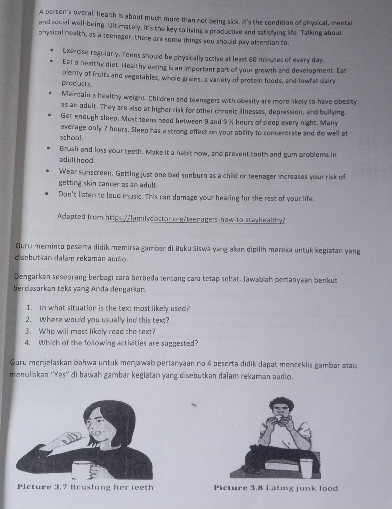 A person’s overall health is about much more than not being sick. It's the condition of physical, mental
and social well-being. Ultimately, it’s the key to living a productive and satisfying life. Talking about
physical health, as a teenager, there are some things you should pay attention to.
Exercise regularly. Teens should be physically active at least 60 minutes of every day.
Eat a healthy diet. Healthy eating is an important part of your growth and development. Eat
plenty of fruits and vegetables, whole grains, a variety of protein foods, and lowfat dairy
products.
Maintain a healthy weight. Children and teenagers with obesity are more likely to have obesity
as an adult. They are also at higher risk for other chronic illnesses, depression, and bullying.
Get enough sleep. Most teens need between 9 and 9 ½ hours of sleep every night. Many
average only 7 hours. Sleep has a strong effect on your ability to concentrate and do well at
school.
Brush and loss your teeth. Make it a habit now, and prevent tooth and gum problems in
adulthood.
Wear sunscreen. Getting just one bad sunburn as a child or teenager increases your risk of
getting skin cancer as an adult.
Don’t listen to loud music. This can damage your hearing for the rest of your life.
Adapted from https://familydoctor.org/teenagers-how-to-stayhealthy/
Guru meminta peserta didik memirsa gambar di Buku Siswa yang akan dipilih mereka untuk kegiatan yang
disebutkan dalam rekaman audio.
Dengarkan seseorang berbagi cara berbeda tentang cara tetap sehat. Jawablah pertanyaan berikut
berdasarkan teks yang Anda dengarkan.
1. In what situation is the text most likely used?
2. Where would you usually ind this text?
3. Who will most likely read the text?
4. Which of the following activities are suggested?
Guru menjelaskan bahwa untuk menjawab pertanyaan no 4 peserta didik dapat menceklis gambar atau
menuliskan “Yes” di bawah gambar kegiatan yang disebutkan dalam rekaman audio.
Picture 3.7 Brushing her teeth Picture 3.8 Eating junk food