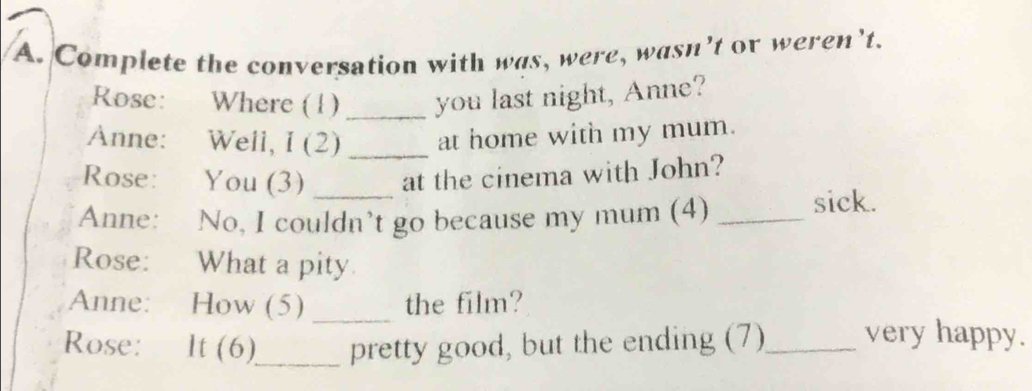 Complete the conversation with was, were, wasn’t or weren’t. 
Rose: Where (1) _you last night, Anne? 
Anne: Well, I (2) _at home with my mum. 
Rose: You (3) at the cinema with John? 
Anne: No, I couldn’t go because my mum (4) _sick. 
Rose: What a pity 
Anne: How (5) _the film? 
Rose: It (6)_ pretty good, but the ending (7)_ very happy.