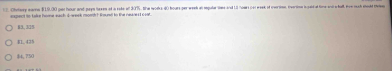 1 2 Chrissy eams $19.00 per hour and pays taxes at a rate of 30%. She works 4() hours per week at regular time and 15 hours per week of overtime. Overtime is paid at time-and-a-half. How much should Chrlay
expect to take home each 4-week month? Round to the nearest cent.
$3, 325
$1, 425
$4, 750