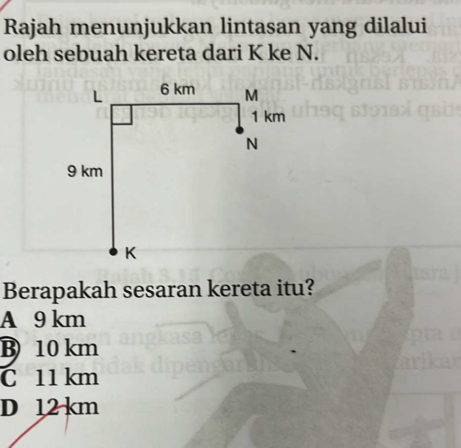 Rajah menunjukkan lintasan yang dilalui
oleh sebuah kereta dari K ke N.
Berapakah sesaran kereta itu?
A 9 km
B) 10 km
C 11 km
D 12 km