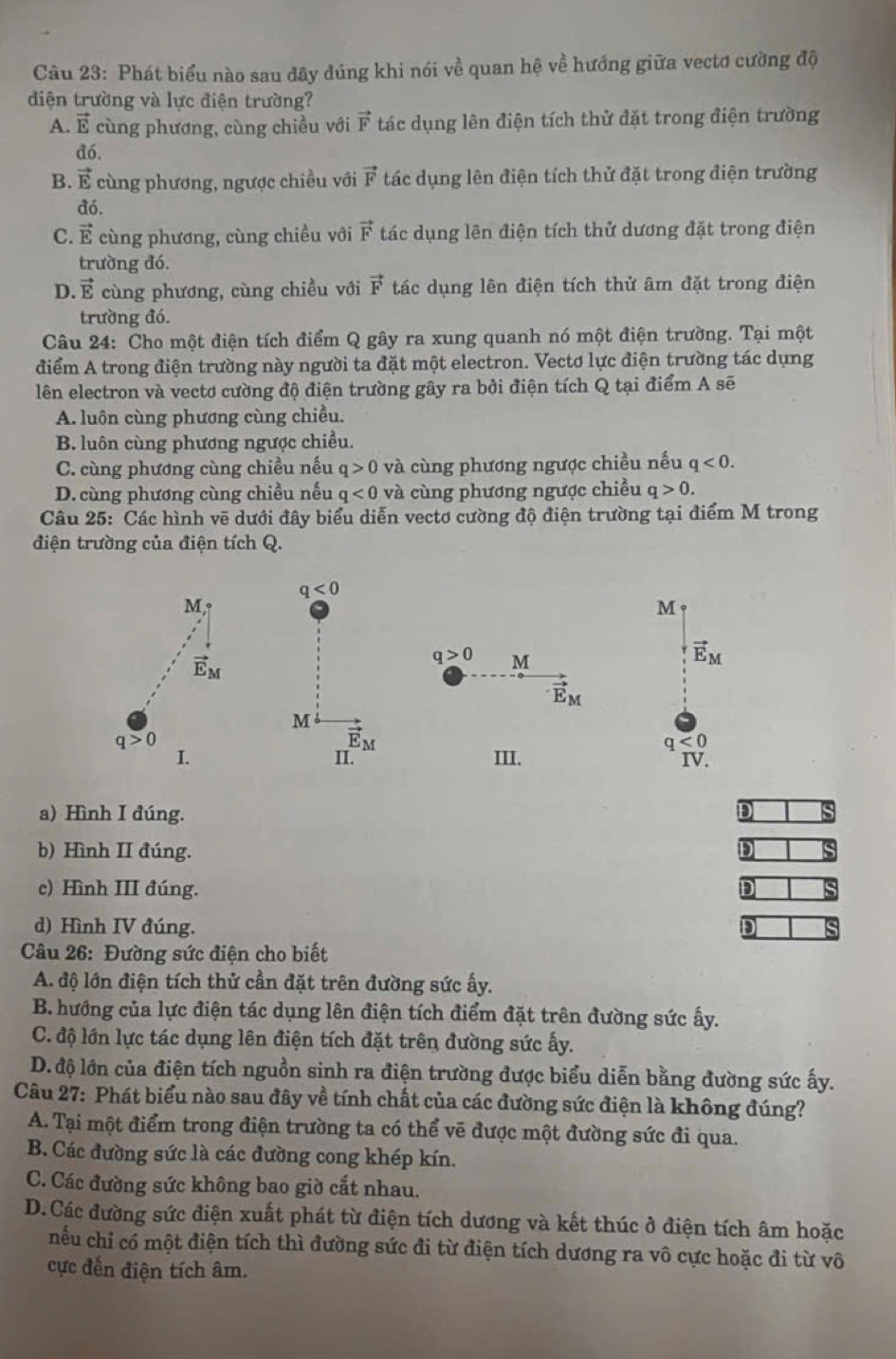 Phát biểu nào sau đây đúng khi nói về quan hệ về hướng giữa vectơ cường độ
điện trường và lực điện trường?
A. vector E cùng phương, cùng chiều với vector F tác dụng lên điện tích thử đặt trong điện trường
đó.
B. vector E cùng phương, ngược chiều với vector F tác dụng lên điện tích thử đặt trong điện trường
đó.
C. vector E cùng phương, cùng chiều với vector F tác dụng lên điện tích thử dương đặt trong điện
trường đó.
D. vector E cùng phương, cùng chiều với vector F tác dụng lên điện tích thử âm đặt trong điện
trường đó.
Câu 24: Cho một điện tích điểm Q gây ra xung quanh nó một điện trường. Tại một
điểm A trong điện trường này người ta đặt một electron. Vectơ lực điện trường tác dụng
lên electron và vectơ cường độ điện trường gây ra bởi điện tích Q tại điểm A sẽ
A. luôn cùng phương cùng chiều.
B. luôn cùng phương ngược chiều.
C. cùng phương cùng chiều nếu q>0 và cùng phương ngược chiều nếu q<0.
D. cùng phương cùng chiều nếu q<0</tex> và cùng phương ngược chiều q>0.
Câu 25: Các hình vẽ dưới đây biểu diễn vectơ cường độ điện trường tại điểm M trong
điện trường của điện tích Q.
a) Hình I đúng. D
b) Hình II đúng.
c) Hình III đúng. D
d) Hình IV đúng.
Câu 26: Đường sức điện cho biết
A. độ lớn điện tích thử cần đặt trên đường sức ấy.
B. hướng của lực điện tác dụng lên điện tích điểm đặt trên đường sức ấy.
C. độ lớn lực tác dụng lên điện tích đặt trên đường sức ấy.
D. độ lớn của điện tích nguồn sinh ra điện trường được biểu diễn bằng đường sức ấy.
Câu 27: Phát biểu nào sau đây về tính chất của các đường sức điện là không đúng?
A. Tại một điểm trong điện trường ta có thể vẽ được một đường sức đi qua.
B. Các đường sức là các đường cong khép kín.
C. Các đường sức không bao giờ cắt nhau.
D.Các đường sức điện xuất phát từ điện tích dương và kết thúc ở điện tích âm hoặc
nếu chỉ có một điện tích thì đường sức đi từ điện tích dương ra vô cực hoặc đi từ vô
cực đến điện tích âm.