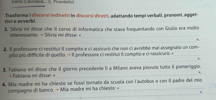 treno s avviava... (L. Pirandello) 
_ 
Trasforma i discorsi indiretti in discorsi diretti, adattando tempi verbali, pronomi, agget- 
tivi e avverbi. 
1. Silvia mi disse che il corso di informatica che stava frequentando con Giulio era molto 
interessante. → Silvia mi disse: «_ 
_ 
». 
2. Il professore ci restituì il compito e ci assicurò che non cí avrebbe mai assegnato un com- 
pito più difficile di quello. → Il professore ci restituì il compito e ci rassicurò: «_ 
_ 
_ 
3. Fabiana mi disse che il giorno precedente li a Milano aveva piovuto tutto il pomeriggio. 
». 
→ Fabiana mi disse: « 
4. Mia madre mi ha chiesto se fossi tornato da scuola con l’autobus o con il padre del mio 
_ 
compagno di banco. → Mia madre mi ha chiesto: «_ 
». 
_