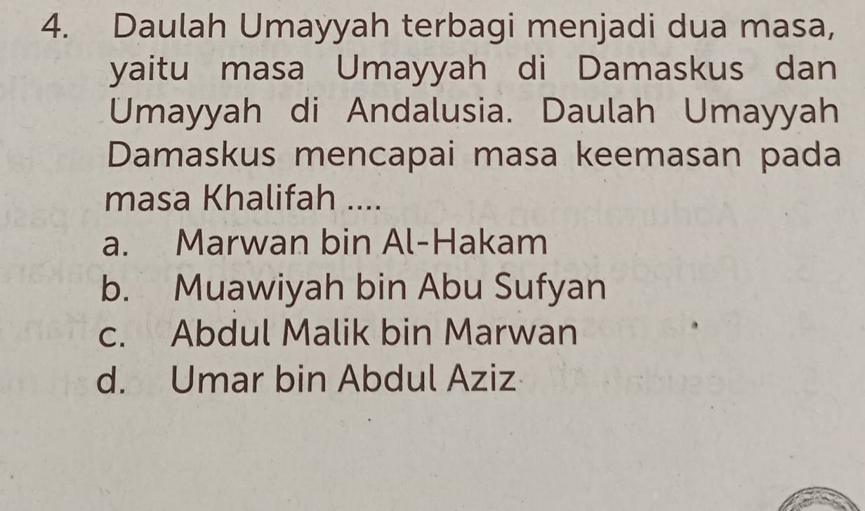 Daulah Umayyah terbagi menjadi dua masa,
yaitu masa Umayyah di Damaskus dan
Umayyah di Andalusia. Daulah Umayyah
Damaskus mencapai masa keemasan pada
masa Khalifah ....
a. Marwan bin Al-Hakam
b. Muawiyah bin Abu Sufyan
c. Abdul Malik bin Marwan
d. Umar bin Abdul Aziz