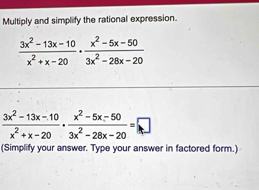 Multiply and simplify the rational expression.
 (3x^2-13x-10)/x^2+x-20 ·  (x^2-5x-50)/3x^2-28x-20 
 (3x^2-13x-10)/x^2+x-20 ·  (x^2-5x-50)/3x^2-28x-20 =□
(Simplify your answer. Type your answer in factored form.)