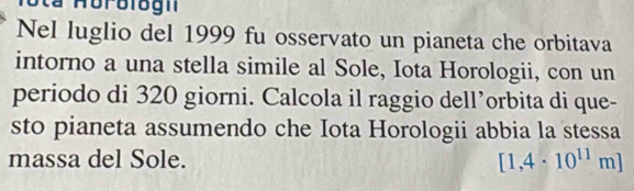 a Horologn 
Nel luglio del 1999 fu osservato un pianeta che orbitava 
intorno a una stella simile al Sole, Iota Horologii, con un 
periodo di 320 giorni. Calcola il raggio dell’orbita di que- 
sto pianeta assumendo che Iota Horologii abbia la stessa 
massa del Sole. [1,4· 10^(11)m]