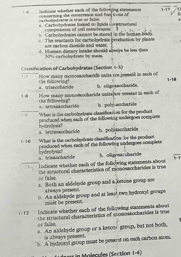 1-6 Indicate whether each of the following statements overline 1-17 U
concerning the occurrence and functions of fc
carbohydrates is true or false.
a
a. Carbohydrates linked to lipids trentructural
components of cell membranes
b. Carbohydrates cannot be stored in the human body.
c. The reactants for carbohydrate production by plants
are carbon dioxide and water,
d. Human dietary intake should always be less than
50% carbohydrate by mass.
Classification of Carbohydrates (Section 1-3)
1 - 7 How many monosaccharide units are present in each of
the follewing?
a. trisaccharide b. oligosaccharide. 1-18
1-8 How many monosaccharide units are present in each of
the following?
a. tetrasaccharide b. poly accharide
9 What is the carbohydrate classification for the product
produced when each of the following undergoes complete
hydrolysis?
a. tetrasaccharide b. polysaccharide
1- 10 What is the carbohydrate classification for the product
produced when each of the following undergoes complete
hydrolysis?
a. trisaccharide b. oligosaccharide
1-1 
Indicate whether each of the following statements about
the structural characteristics of monosaccharides is true
or false.
a. Both an aldehyde group and a ketone group are
always present.
b. An aldehyde group and at leas! two hydroxyl groups
must be present.
-12 Indicate whether each of the following statements about
the structural characteristics of monosaccharides is true
or false. 1
a. An aldehyde group or a ketone group, but not both,
is always present.
b. A hydroxyl group must be present on each carbon atom.
in o cules ( Section 1-4)