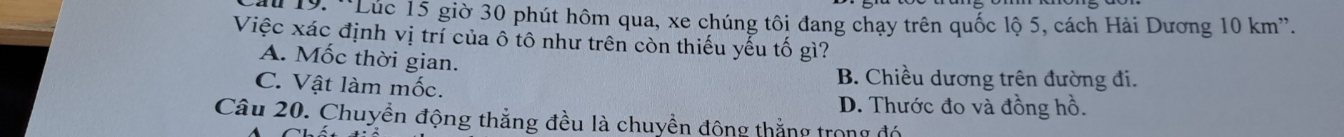 19: ''Lúc 15 giờ 30 phút hôm qua, xe chúng tôi đang chạy trên quốc lộ 5, cách Hải Dương 10 km ''.
Việc xác định vị trí của ô tô như trên còn thiếu yếu tố gì?
A. Mốc thời gian.
C. Vật làm mốc.
B. Chiều dương trên đường đi.
D. Thước đo và đồng hồ.
Câu 20. Chuyền động thẳng đều là chuyền đông thắng trong đó