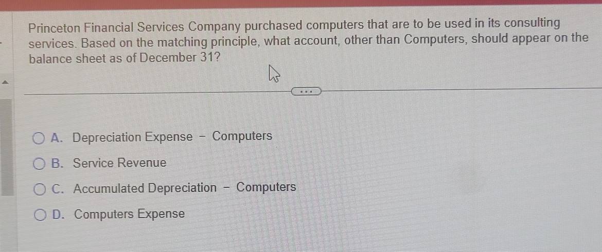 Princeton Financial Services Company purchased computers that are to be used in its consulting
services. Based on the matching principle, what account, other than Computers, should appear on the
balance sheet as of December 31?
A. Depreciation Expense - Computers
B. Service Revenue
C. Accumulated Depreciation - Computers
D. Computers Expense