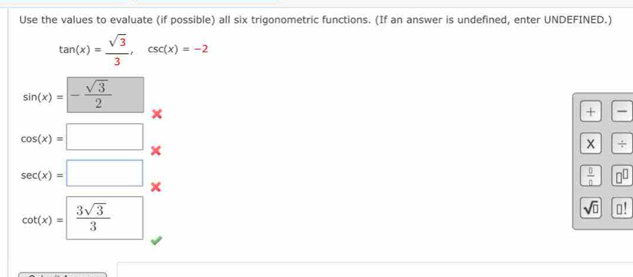 Use the values to evaluate (if possible) all six trigonometric functions. (If an answer is undefined, enter UNDEFINED.)
tan (x)= sqrt(3)/3 , csc (x)=-2
sin (x)=- sqrt(3)/2 
+
cos (x)=□
x ÷
sec (x)=□
 0/0 
cot (x)= 3sqrt(3)/3 
sqrt(□ ) □ !