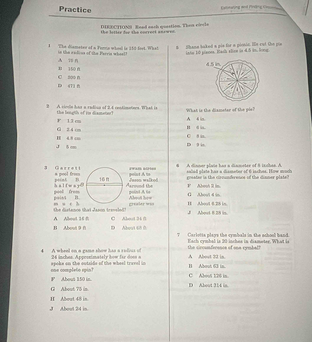 Practice
Estimating and Finding Cim
DIRECTIONS Read each question. Then circle
the letter for the correct answer.
1 The diameter of a Ferris wheel is 150 feet. What 5 Shane baked a pis for a picnic. He cut the pie
is the radius of the Ferris wheel?
into 10 pieces. Each slice is 4.5 in. long.
A 75 ft
B 150 ft
C 300 f
D 471 ft
2 A circle has a radius of 2.4 centimeters. What is What is the diameter of the pie?
the length of its diameter?
F 1.2 cm A 4 in.
G 2.4 cm
B 6 in.
H 4.8 cm C 8 in
J 5 cm D 9 in.
3 G arret tswam across 6 A dinner plate has a diameter of 8 inches. A
a pool frompoint A to salad plate has a diameter of 6 inches. How much
point B.Jason walked greater is the circumference of the dinner plate?
halfwayBAaround the F About 2 in.
pool from point A to G About 4 in.
point B.About how
m u c h greater was H About 6.28 in.
the distance that Jason traveled? J About 8.28 in.
A About 16 ft C About 34 ft
B About 9 ft D About 68 ft
7 Carlotta plays the cymbals in the school band.
Each cymbal is 20 inches in diameter, What is
the circumference of one cymbal?
4 A wheel on a game show has a radius of
24 inches. Approximately how far does a A About 32 in.
spoke on the outside of the wheel travel in B About 63 in.
one complete spin?
C About 126 in.
F About 150 in.
D About 314 in
G About 75 in.
H About 48 in.
J About 24 in.