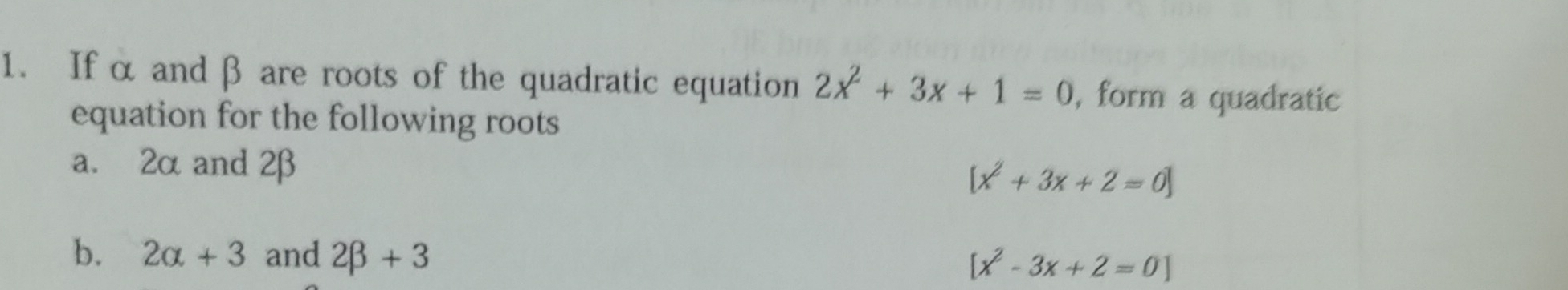 If α and β are roots of the quadratic equation 2x^2+3x+1=0 , form a quadratic 
equation for the following roots 
a. 2αand 2β
[x^2+3x+2=0]
b. 2alpha +3 and 2beta +3
[x^2-3x+2=0]