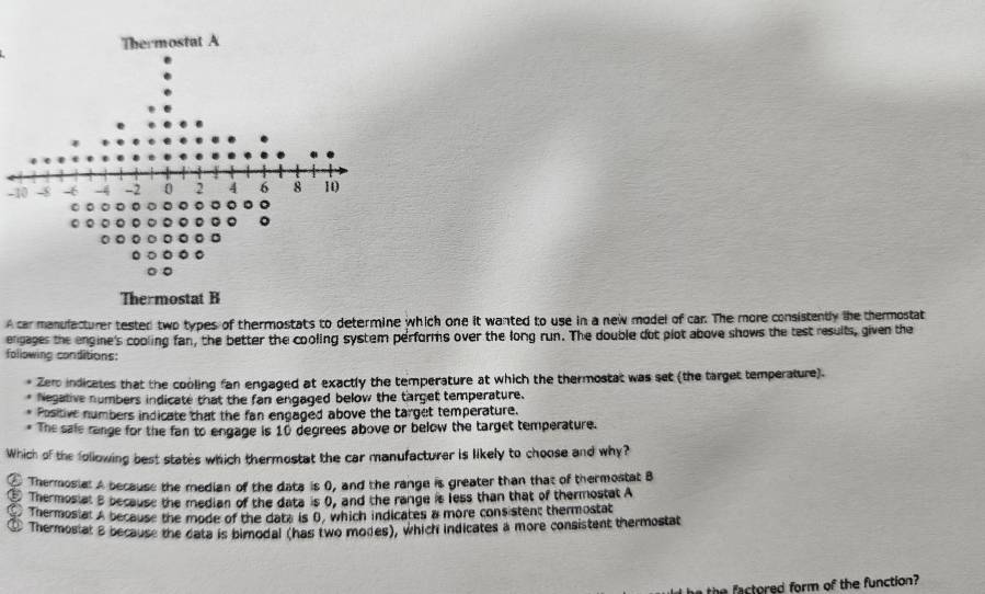 Thermostat A
-10
。 0 。 。 。 。 Q 。 。 。 。 。
0
。
Thermostat B
A car manulacturer tested two types of thermostats to determine which one it wanted to use in a new model of car. The more consistently the thermostat
engages the engine's cooling fan, the better the cooling system performs over the long run. The double dot plot above shows the test results, given the
following conditions:
Zero indicates that the cooling fan engaged at exactly the temperature at which the thermostat was set (the target temperature).
Negative numbers indicate that the fan engaged below the target temperature.
Positive numbers indicate that the fan engaged above the target temperature.
The sale range for the fan to engage is 10 degrees above or below the target temperature.
Which of the following best states which thermostat the car manufacturer is likely to choose and why?
① Thermosial A because the median of the data is 0, and the range is greater than that of thermostat B
Thermosiat a because the median of the data is 0, and the range is less than that of thermostat A
C Thermosiat A because the mode of the data is B, which indicates a more consistent thermostat
a Thermostat B because the data is bimodal (has two modes), which indicates a more consistent thermostat
the factored form of the function?
