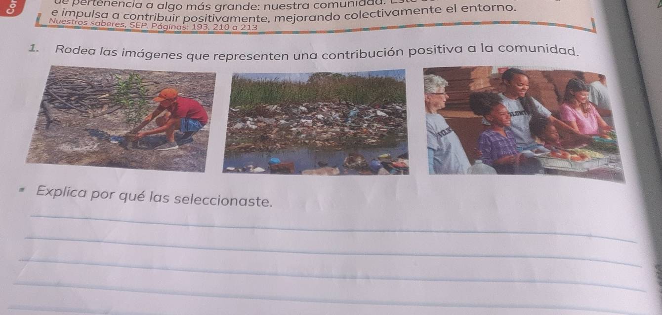 ertenencia a algo más grande: nuestra comunidda : 
e impulsa a contribuir positivamente, mejorando colectivamente el entorno. 
Nuestros saberes, SEP. Páginas: 193, 210 a 213
1. Rodea las imágenes que representen una contribución positiva a la comunidad. 
_ 
Explica por qué las seleccionaste. 
_ 
_ 
_