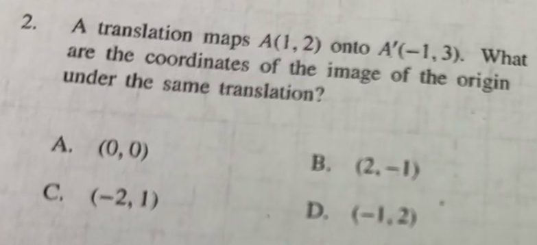 A translation maps A(1,2) onto A'(-1,3). What
are the coordinates of the image of the origin
under the same translation?
A. (0,0)
B. (2,-1)
C. (-2,1)
D. (-1,2)