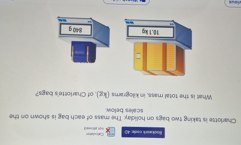 Calculator 
Bookwork code: 4D not allowed 
Charlotte is taking two bags on holiday. The mass of each bag is shown on the 
scales below. 
What is the total mass, in kilograms (kg), of Charlotte's bags? 
vious