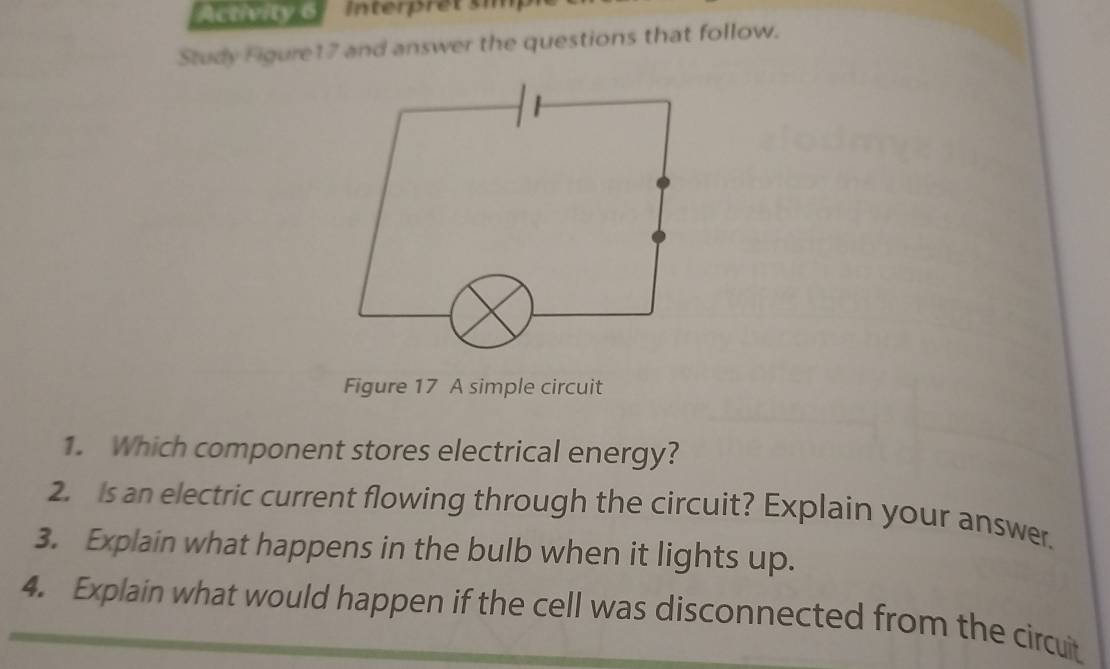 Activity 6 
Study Figure17 and answer the questions that follow. 
Figure 17 A simple circuit 
1. Which component stores electrical energy? 
2. Is an electric current flowing through the circuit? Explain your answer. 
3. Explain what happens in the bulb when it lights up. 
4. Explain what would happen if the cell was disconnected from the circuit