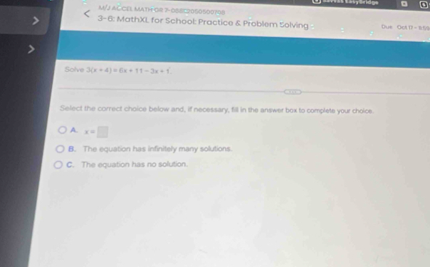 a Easyüridge
M/J ACCEL MATH OR 7-088C2050500708
3-6: MathXL for School: Practice & Problem Solving Due Oct 17 - 11:59
Solve 3(x+4)=6x+11-3x+1
Select the correct choice below and, if necessary, fill in the answer box to complete your choice.
A. x=□
B. The equation has infinitely many solutions.
C. The equation has no solution.