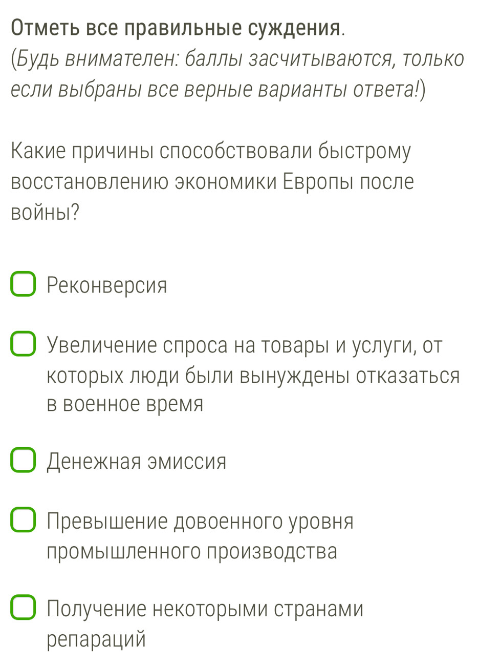 Отметь все правильные суждения.
(Будь внимателен: баллы засчитываются, только
если выбраны все верные вариантыΙ ответа!)
Какие причины способствовали быстрому
восстановлению экономики Εврольι πосле
bOйHы?
Реконверсия
Увеличение спроса на товарыΙ и услуги, от
которых люди быΙли вынужкденыι отказаться
в Βоенное время
Денежная эмиссия
Превышение довоенного уровня
промышленного производства
Получение некоторыми странами
pепараций