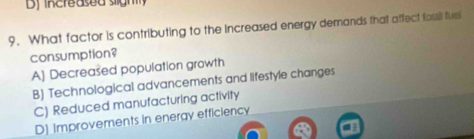 Dj increased slighly
9. What factor is contributing to the increased energy demands that affect fassil fure
consumption?
A] Decreased population growth
B) Technological advancements and lifestyle changes
C) Reduced manufacturing activity
D) Improvements in energy efficiency