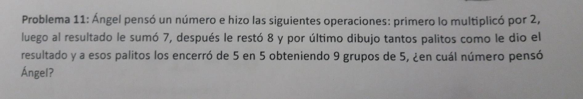 Problema 11: Ángel pensó un número e hizo las siguientes operaciones: primero lo multiplicó por 2, 
luego al resultado le sumó 7, después le restó 8 y por último dibujo tantos palitos como le dio el 
resultado y a esos palitos los encerró de 5 en 5 obteniendo 9 grupos de 5, ¿en cuál número pensó 
Ángel?