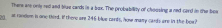 There are only red and blue cards in a box. The probability of choosing a red card in the box
20. at random is one third. If there are 246 blue cards, how many cards are in the box?