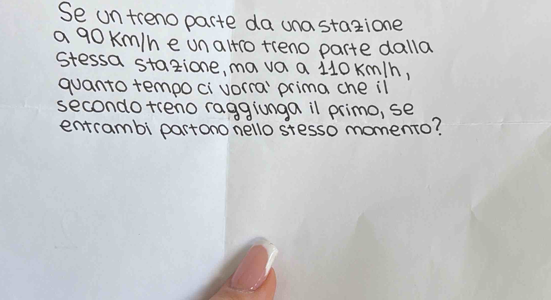 Se ontrenoparte da una stazione 
a 90 Km/h e un altio tieno parte dalla 
stessa stazione, mava a 110 km/h, 
quanto tempoci vorra' prima che il 
secondo treno raggionga il primo, se 
entrambi partono nello stesso momento?