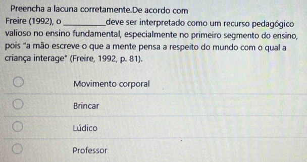 Preencha a lacuna corretamente.De acordo com
Freire (1992), o _deve ser interpretado como um recurso pedagógico
valioso no ensino fundamental, especialmente no primeiro segmento do ensino,
pois "a mão escreve o que a mente pensa a respeito do mundo com o qual a
criança interage” (Freire, 1992, p. 81).
Movimento corporal
Brincar
Lúdico
Professor