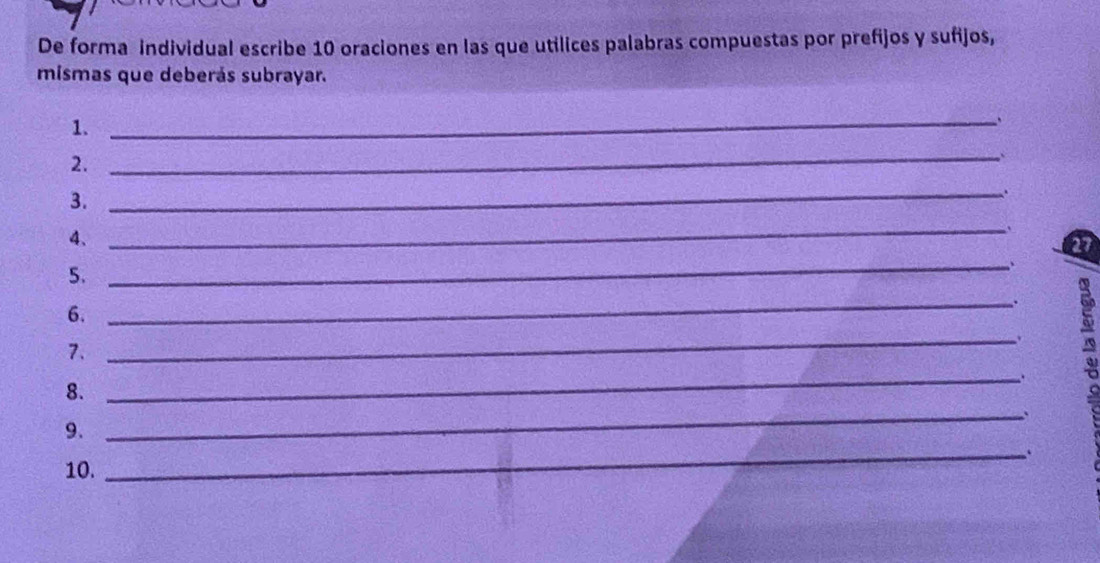 De forma individual escribe 10 oraciones en las que utilices palabras compuestas por prefijos y sufijos, 
mismas que deberás subrayar. 
1. 
_ 
` 
2. 
_ 
` 
3. 
_ 
4、 
_ 
5. 
_、 
6. 
_ 
7. 
_. 
a 
_. 
8. 
9. 
_ 
10. _.