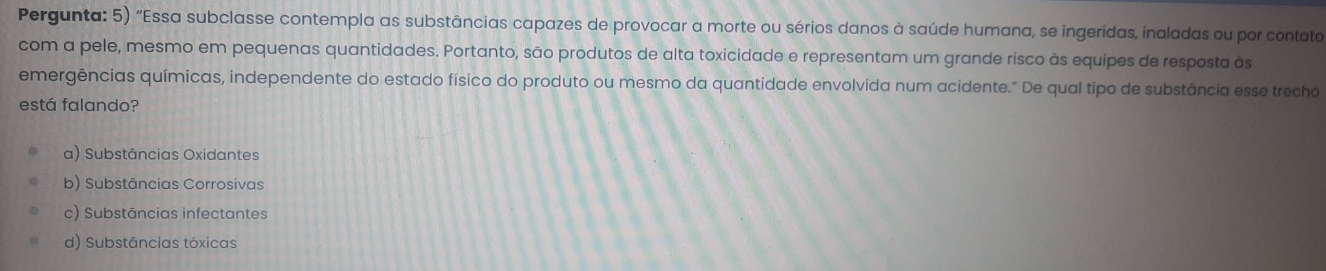 Pergunta: 5) "Essa subclasse contempla as substâncias capazes de provocar a morte ou sérios danos à saúde humana, se ingeridas, inaladas ou por contato
com a pele, mesmo em pequenas quantidades. Portanto, são produtos de alta toxicidade e representam um grande risco às equipes de resposta às
emergências químicas, independente do estado físico do produto ou mesmo da quantidade envolvida num acidente." De qual tipo de substância esse trecho
está falando?
a) Substâncias Oxidantes
b) Substâncias Corrosivas
c) Substāncias infectantes
d) Substâncias tóxicas