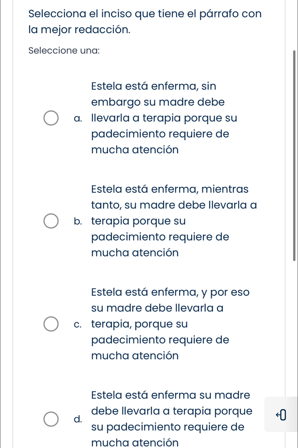 Selecciona el inciso que tiene el párrafo con
la mejor redacción.
Seleccione una:
Estela está enferma, sin
embargo su madre debe
a. Ilevarla a terapia porque su
padecimiento requiere de
mucha atención
Estela está enferma, mientras
tanto, su madre debe Ilevarla a
b. terapia porque su
padecimiento requiere de
mucha atención
Estela está enferma, y por eso
su madre debe llevarla a
c. terapia, porque su
padecimiento requiere de
mucha atención
Estela está enferma su madre
debe llevarla a terapia porque
d.
su padecimiento requiere de
mucha atención