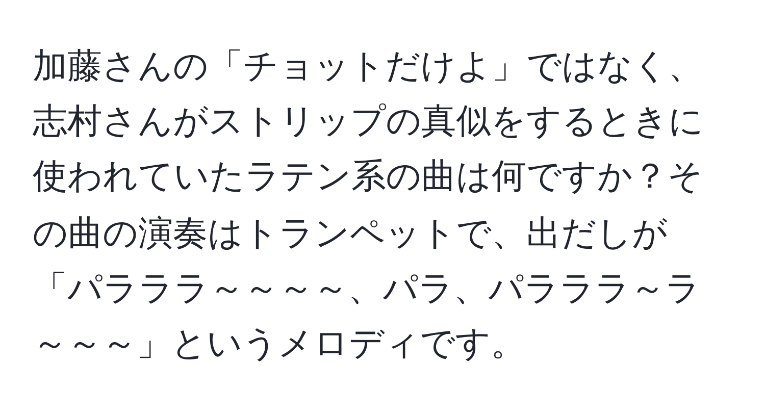 加藤さんの「チョットだけよ」ではなく、志村さんがストリップの真似をするときに使われていたラテン系の曲は何ですか？その曲の演奏はトランペットで、出だしが「パラララ～～～～、パラ、パラララ～ラ～～～」というメロディです。