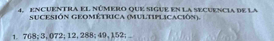 ENCUENTRA EL NÚMERO QUE SIGUE EN LA SECUENCIA DE LA 
SUCESIÓN GEOMÉTRICA (MULTIPLICACIÓN).
1. 768; 3, 072; 12, 288; 49, 152;