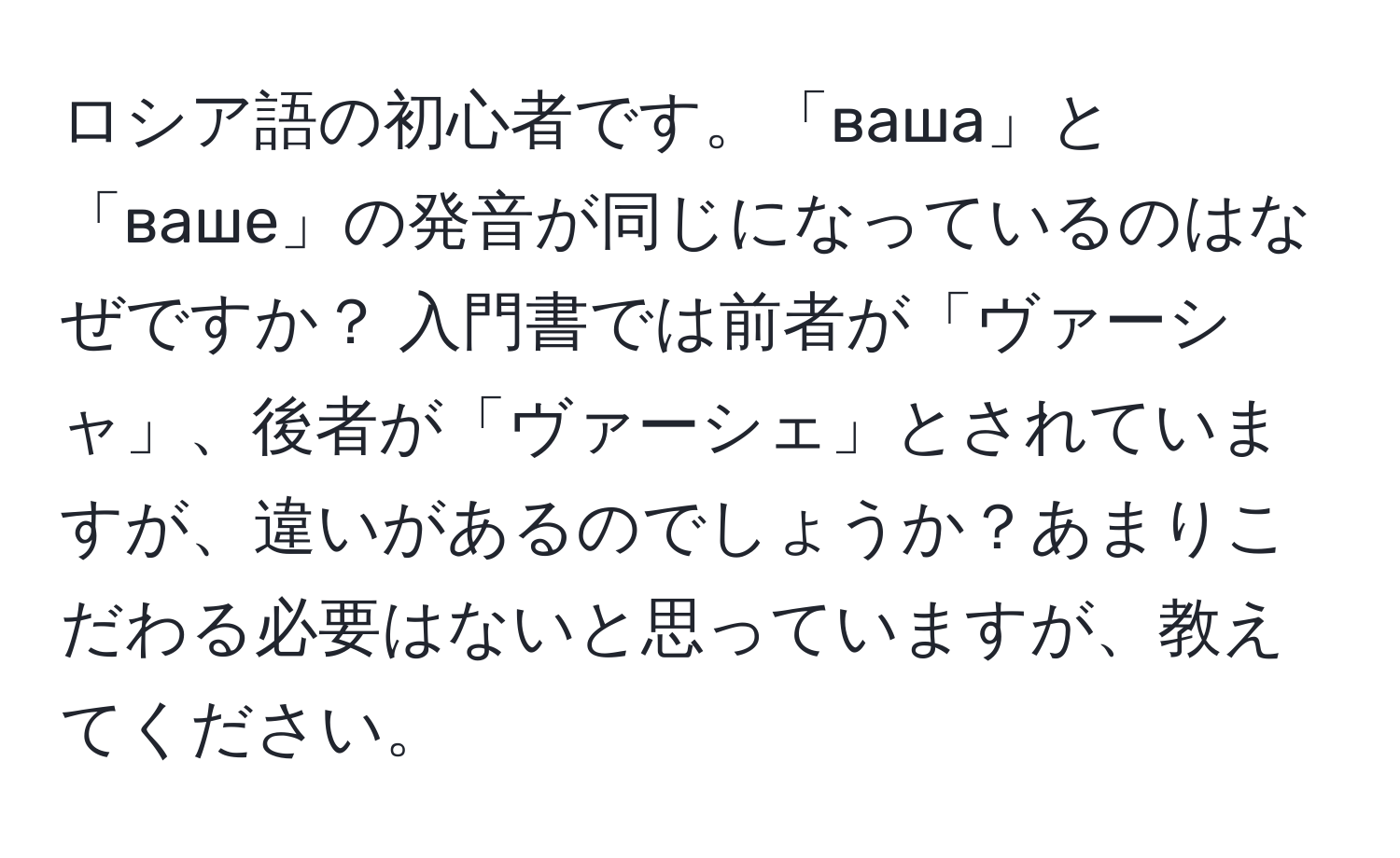 ロシア語の初心者です。「ваша」と「ваше」の発音が同じになっているのはなぜですか？ 入門書では前者が「ヴァーシャ」、後者が「ヴァーシェ」とされていますが、違いがあるのでしょうか？あまりこだわる必要はないと思っていますが、教えてください。