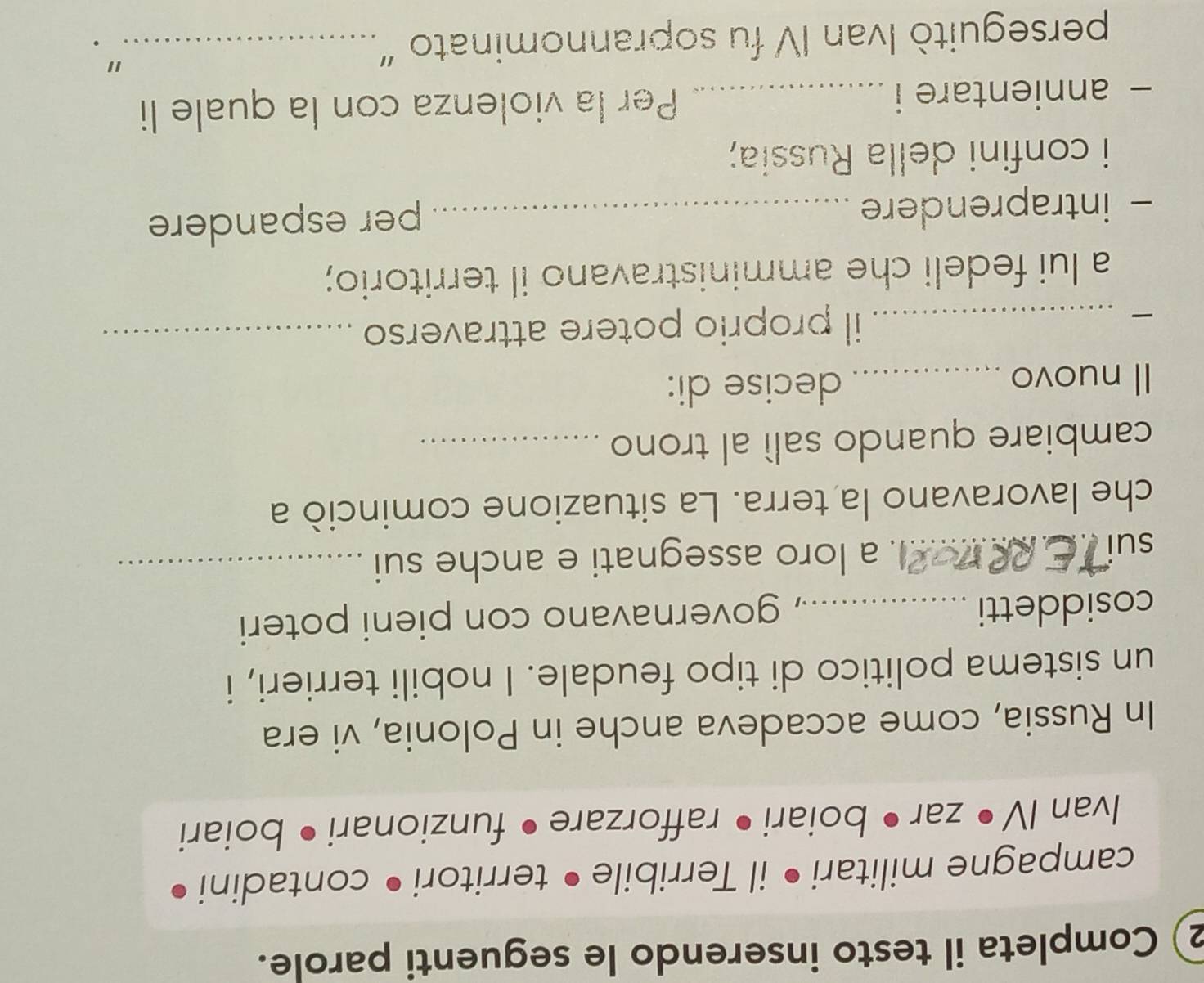 Completa il testo inserendo le seguenti parole. 
campagne militari • il Terribile • territori• contadini 
Ivan IV • zar • boiari • rafforzare • funzionari • boiari 
In Russia, come accadeva anche in Polonia, vi era 
un sistema politico di tipo feudale. I nobili terrieri, i 
cosiddetti_ , governavano con pieni poteri 
sui_ . a loro assegnati e anche sui_ 
che lavoravano la terra. La situazione cominciò a 
cambiare quando salì al trono_ 
Il nuovo_ decise di: 

_il proprio potere attraverso_ 
a lui fedeli che amministravano il territorio; 
- intraprendere_ 
per espandere 
i confini della Russia; 
- annientare i _Per la violenza con la quale li 
perseguitò Ivan IV fu soprannominato "_ 
" .