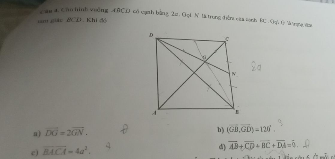 Cho hình vuông ABCD có cạnh bằng 2a. Gọi N là trung điểm của cạnh BC. Gọi G là trọng tâm
tam giác BCD. Khi đó
a) vector DG=2vector GN.
b) (overline GB,overline GD)=120°.
c) overline BA.overline CA=4a^2.
d) overline AB+overline CD+overline BC+overline DA=overline 0.