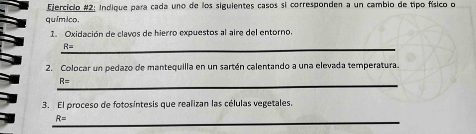 Ejercicio #2: Indique para cada uno de los siguientes casos si corresponden a un cambio de tipo físico o 
químico. 
1. Oxidación de clavos de hierro expuestos al aire del entorno. 
_ R=
2. Colocar un pedazo de mantequilla en un sartén calentando a una elevada temperatura. 
_
R=
3. El proceso de fotosíntesis que realizan las células vegetales. 
_
R=