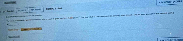 ASK YOUR TEACHER 
2 |-/1 Peints! DETAILS MY NOTES AUFQR2 5.1.006. 
Evalate the function to anseer te quation 
The vaiue in doders of a $5,000 investment after a years is given by f(x)=1.000(1.05)^x Find the vslue of the investment (in dollars) after 5 years. (Round your answer to the nearest cent.) 
、 overline LMN=frac 
hand tely? 
AsK your téacher