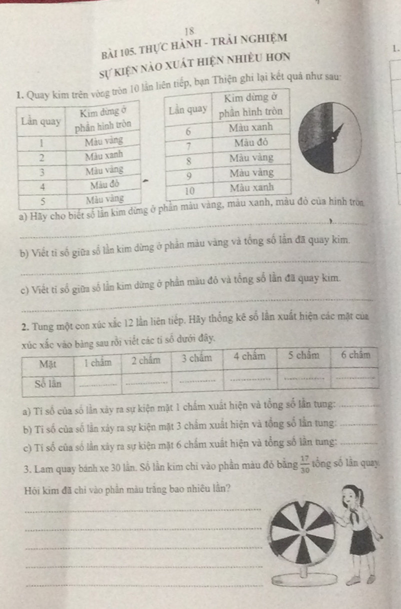 thực HàNH - tRải NGHiệm 
1. 
sự kiện nào xuất hiện nhiều hơn 
tròn 10 lầnp, bạn Thiện ghi lại kết quả như sau: 
_ 
a) Hãy cho biết số lần phần màu vàngđỏ của hình troa 
_ 
b) Viết tỉ số giữa số lần kim dừng ở phản màu vàng và tổng số lẫn đã quay kim. 
_ 
c) Viết tỉ số giữa số lần kim dừng ở phần màu đỏ và tổng số lần đã quay kim. 
2. Tung một con xúc xắc 12 lần liên tiếp. Hãy thống kê số lần xuất hiện các mặt của 
viết các tỉ số dưới đây. 
a) Ti số của số lần xày ra sự kiện mặt 1 chấm xuất hiện và tổng số lần tung:_ 
b) Ti số của số lần xảy ra sự kiện mặt 3 chẩm xuất hiện và tổng số lần tung:_ 
c) Tí số của số lần xây ra sự kiện mặt 6 chấm xuất hiện và tổng số lần tung:_ 
3. Lam quay bánh xe 30 lần. Số lần kim chi vào phần màu đỏ bằng  17/30  tổng số lần quay 
Hội kim đã chỉ vào phần màu trắng bao nhiều lần? 
_ 
_ 
_ 
_ 
_
