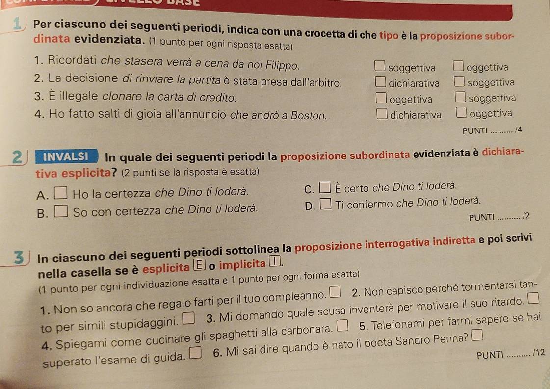 < Per ciascuno dei seguenti periodi, indica con una crocetta di che tipo è la proposizione subor-
dinata evidenziata. (1 punto per ogni risposta esatta)
1. Ricordati che stasera verrà a cena da noi Filippo.
 soggettiva oggettiva
2. La decisione di rinviare la partitaè stata presa dall’arbitro. dichiarativa soggettiva
3. È illegale clonare la carta di credito. soggettiva
oggettiva
4. Ho fatto salti di gioia all’annuncio che andrò a Boston. dichiarativa oggettiva
PUNTI _14
2 INVALSI In quale dei seguenti periodi la proposizione subordinata evidenziata è dichiara-
tiva esplicita? (2 punti se la risposta è esatta)
A. □ Ho la certezza che Dino ti loderà. C. □ É certo che Dino ti loderà.
B. □ So con certezza che Dino ti loderà. D. □ Ti confermo che Dino ti loderà._
PUNTI /2
3 In ciascuno dei seguenti periodi sottolinea la proposizione interrogativa indiretta e poi scrivi
nella casella se è esplicita é o implicita ễ.
(1 punto per ogni individuazione esatta e 1 punto per ogni forma esatta)
1. Non so ancora che regalo farti per il tuo compleanno. □ 2. Non capisco perché tormentarsi tan-
to per simili stupidaggini. 3. Mi domando quale scusa inventerà per motivare il suo ritardo.
4. Spiegami come cucinare gli spaghetti alla carbonara. 5. Telefonami per farmi sapere se hai
superato l’esame di guida. 6. Mi sai dire quando è nato il poeta Sandro Penna?
PUNTI _ 
... /12