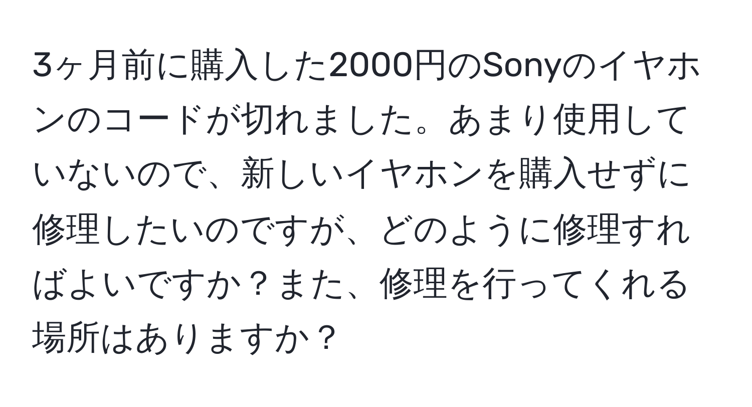 3ヶ月前に購入した2000円のSonyのイヤホンのコードが切れました。あまり使用していないので、新しいイヤホンを購入せずに修理したいのですが、どのように修理すればよいですか？また、修理を行ってくれる場所はありますか？