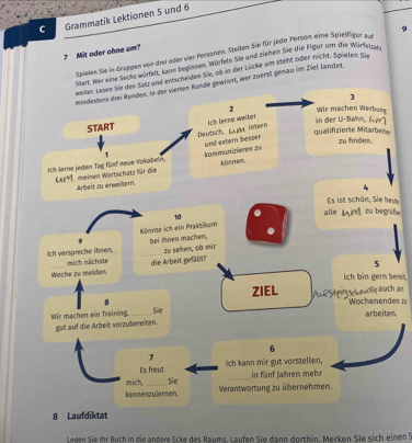 Grammatik Lektionen 5 und 6
? Mit oder ohne um? 
Spielen Sie in Gruppen von drei oder vier Personen. Stellen Sie für jede Person eine Spielfiger 9
sart, mer eine Sacks würfelt. kinn beginnen. Würdeln Sie und ziehen Sie die Figur um die Würfelne. 
weiter Lesen Sie den Satz and entscheiden Sie, ob in der Lücke sim steht oder nicht. Spieten cu 
mindestens drei Runden. in der vierten Runde gewinnt, wer zuerst genau im Ziel ländet. 
3 
2 Wir machen Werbung 
Deutsch, Lma intern Ach Jeene weiter 
START 
qualifizierte Mitarbene in der U-Bähn, (ur 
1 und extern besser 
zu finden. 
Ich lerne jeden Tag füsf neue Vokabein, Ler41 meinen Wortschatz für die kommünizieren zu könnea. 
Arbeit zu erweiern. 
Es ist schön, Sie heu 
10 alle L zu begrife 
Könnte ich ein Praktikum 
9 bei lhnen machen, . 
_zu sehen, ob mir 
lich verspreche thmen, mich nächste 
Wache zu melden. die Arbeit gefällt? 
5 
Ich bin gern bert
8 ZIEL 
Wochenendes n 
Wir machen ein Training,_ Sie Asuf Sheig sclwwol auch an 
arbeiten. 
gut auf die Arbeit vorzubereiten. 
6 
Es freut Ich kann mir gut vorstellen, 
_in fünf Jahren mehr 
kennenzulermen. mich, Sie Verantwortung zu übernehmen. 
8 Laufdiktat 
Legen Sie Ihr Buch in die andere Ecke des Raums. Laufen Sie dann dorthin. Merken Sie sich einen S