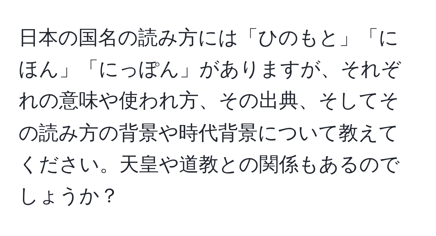 日本の国名の読み方には「ひのもと」「にほん」「にっぽん」がありますが、それぞれの意味や使われ方、その出典、そしてその読み方の背景や時代背景について教えてください。天皇や道教との関係もあるのでしょうか？