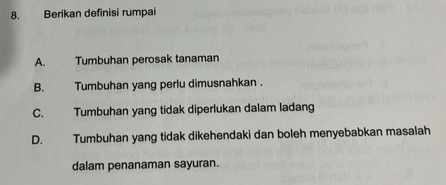 Berikan definisi rumpai
A. Tumbuhan perosak tanaman
B. Tumbuhan yang perlu dimusnahkan .
C. Tumbuhan yang tidak diperlukan dalam ladang
D. Tumbuhan yang tidak dikehendaki dan boleh menyebabkan masalah
dalam penanaman sayuran.