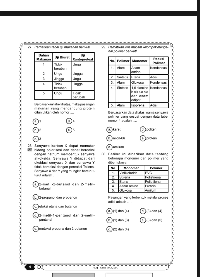 Perhatikan tabel uji makanan berikut! 29. Perhatikan lima macam kelompok menge-
nai polimer berikut!

Berdasarkan tabel di atas, maka pasangan
makanan yang mengandung protein 
ditunjukkan oleh nomor .... Berdasarkan data di atas, nama senyawa
polimer yang sesuai dengan data tabel
a.) 1 d.) 4 nomor 4 adalah ....
b.) 2 e. ) 5 a. ) karet d. ) politen
c. ) 3 b. ) nilon- 66 e. ) protein
28. Senyawa karbon X dapat memutar c. ) amilum
bidang polarisasi dan dapat bereaks
dengan natrium membentuk senyawa 30. Berikut ini diberikan data tentang
alkoksida. Senyawa Y didapat dar beberapa monomer dan polimer yang
oksidasi senyawa X dan senyawa Y dibentuknya.
tidak bereaksi dengan pereaksi Tollens. 
Senyawa X dan Y yang mungkin berturut- 
turut adalah ....
a.) 2 -metil- 2 -butanol dan 2 -metil- 
butanal
b. ) 2 -propanol dan propanon Pasangan yang terbentuk melalui proses
adisi adalah ....
c. ) etoksi etana dan butanon
a.) (1) dan (4) d. ) (3) dan (4)
d.) 2 -metil- 1 -pentanol dan 2 -metil-
pentanal b. (1) dan (3) e. ) (3) dan (5)
e. ) metoksi propana dan 2 -butanon c. )(2) dan (4)
6
PSAJ - Kimia SMA/MA